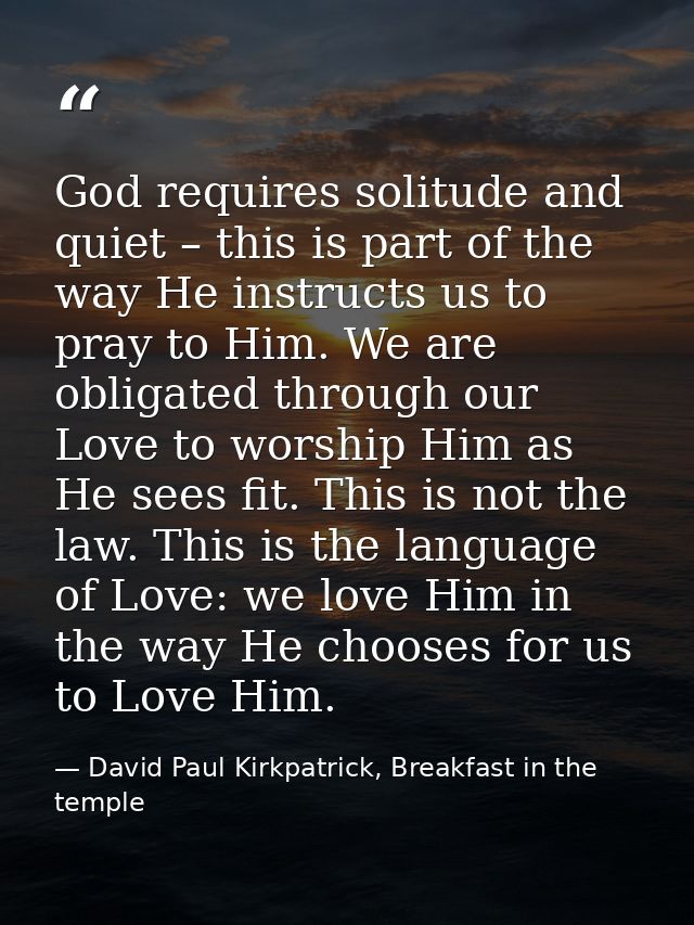 God requires solitude and quiet – this is part of the way He instructs us to pray to Him. We are obligated through our L — David Paul Kirkpatrick, Breakfast in the temple