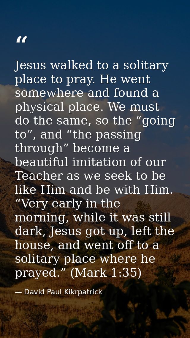 Jesus walked to a solitary place to pray. He went somewhere and found a physical place. We must do the same, so the “goi — David Paul Kikrpatrick