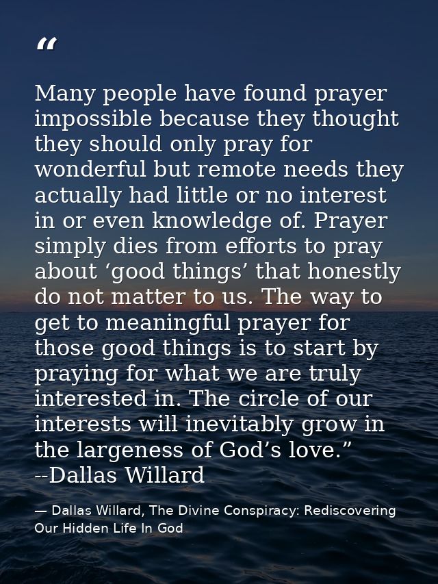 Many people have found prayer impossible because they thought they should only pray for wonderful but remote needs they  — Dallas Willard, The Divine Conspiracy: Rediscovering Our Hidden Life In God