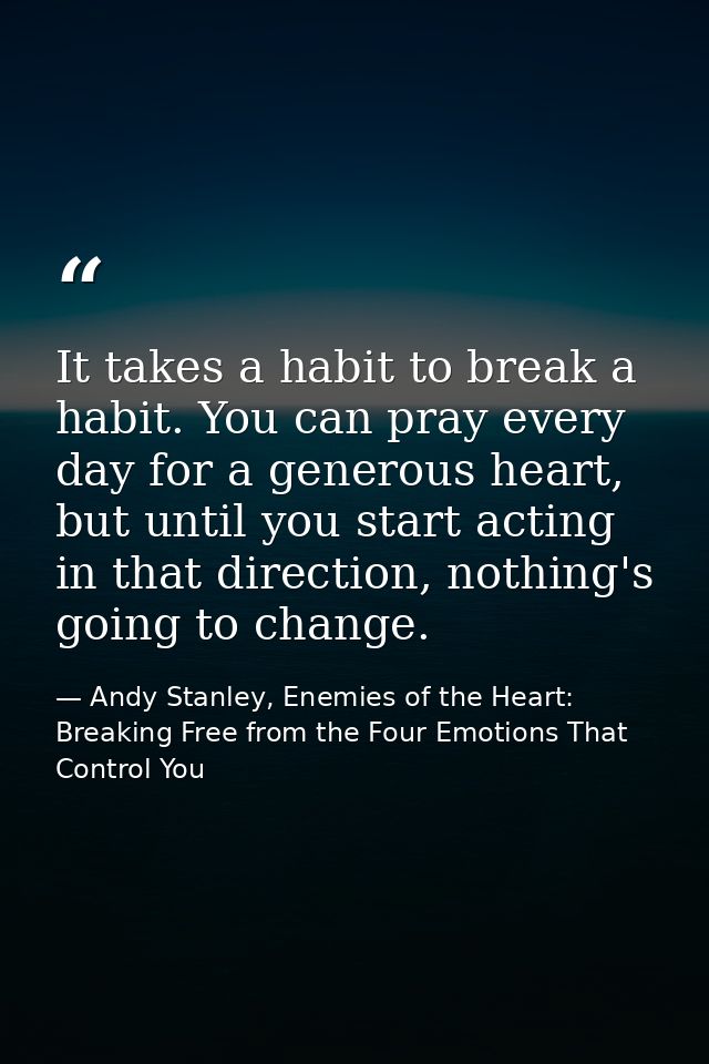 It takes a habit to break a habit. You can pray every day for a generous heart, but until you start acting in that direc — Andy Stanley, Enemies of the Heart: Breaking Free from the Four Emotions That Control You