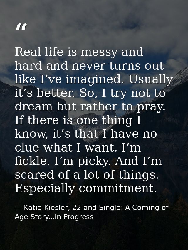 Real life is messy and hard and never turns out like I’ve imagined. Usually it’s better. So, I try not to dream but rath — Katie Kiesler, 22 and Single: A Coming of Age Story...in Progress