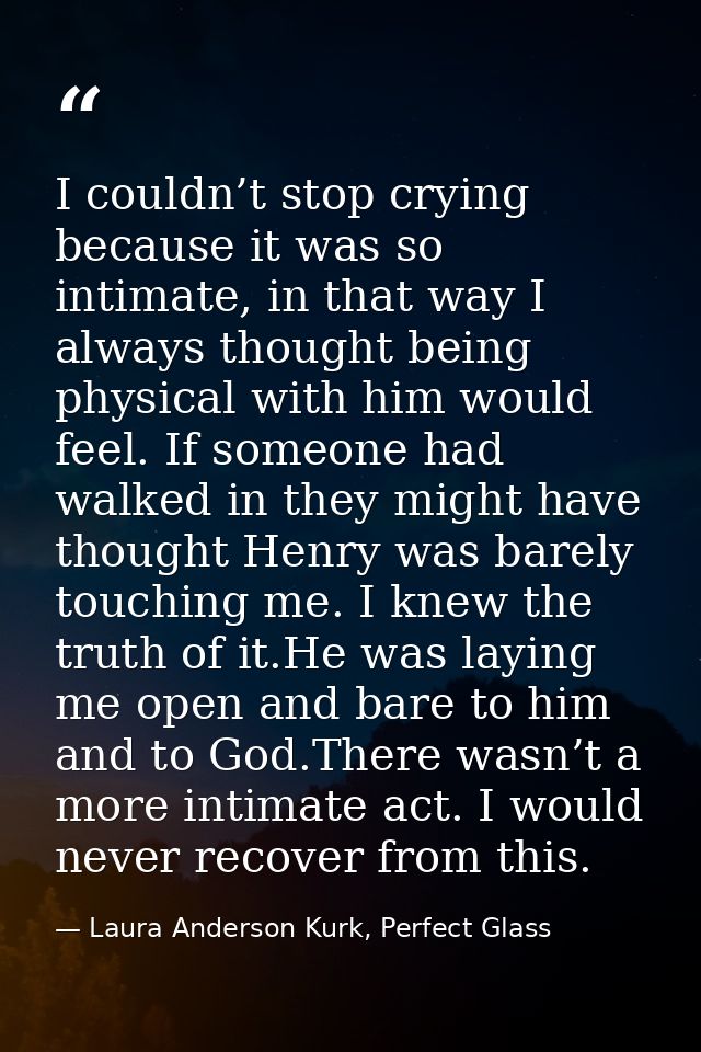 I couldn’t stop crying because it was so intimate, in that way I always thought being physical with him would feel. If s — Laura Anderson Kurk, Perfect Glass