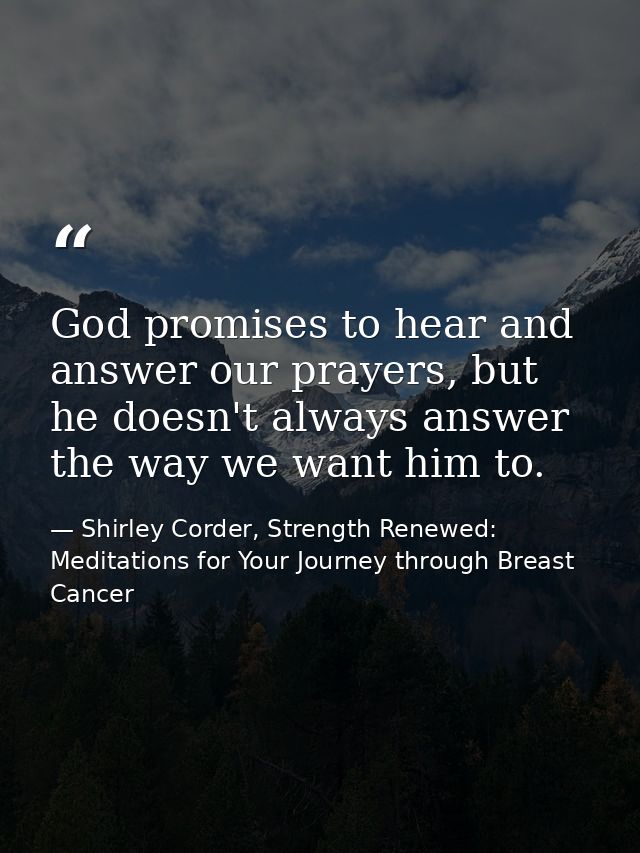 God promises to hear and answer our prayers, but he doesn't always answer the way we want him to. — Shirley Corder, Strength Renewed: Meditations for Your Journey through Breast Cancer