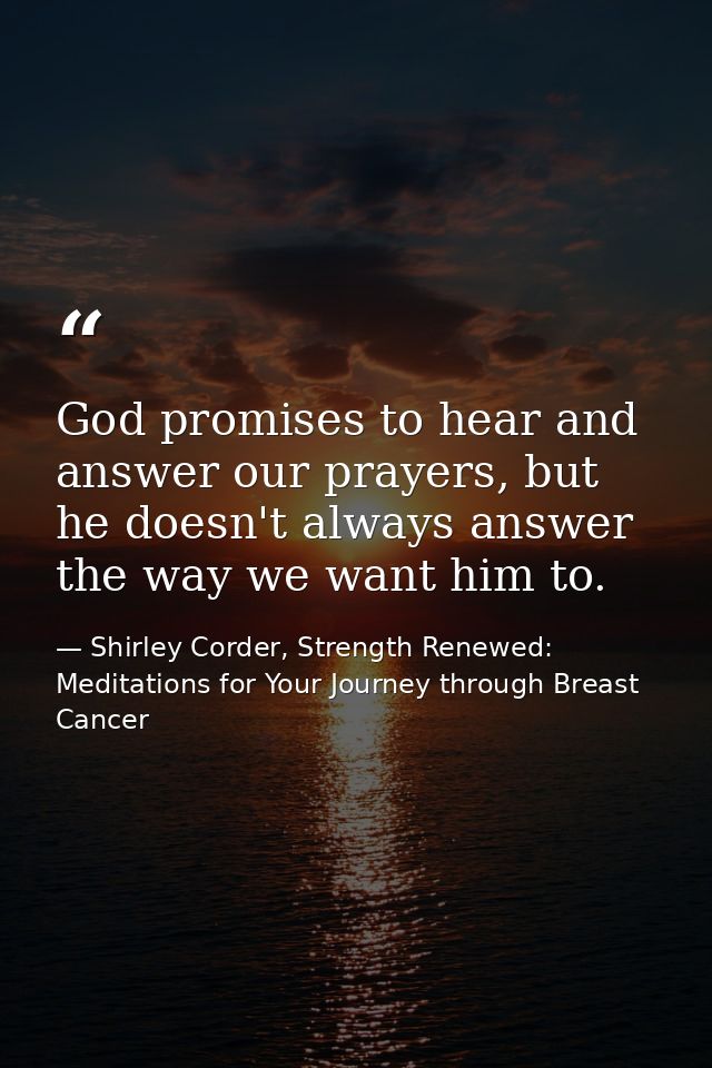 God promises to hear and answer our prayers, but he doesn't always answer the way we want him to. — Shirley Corder, Strength Renewed: Meditations for Your Journey through Breast Cancer
