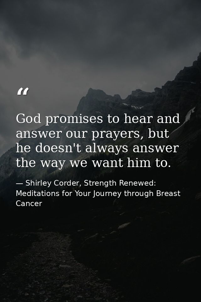 God promises to hear and answer our prayers, but he doesn't always answer the way we want him to. — Shirley Corder, Strength Renewed: Meditations for Your Journey through Breast Cancer