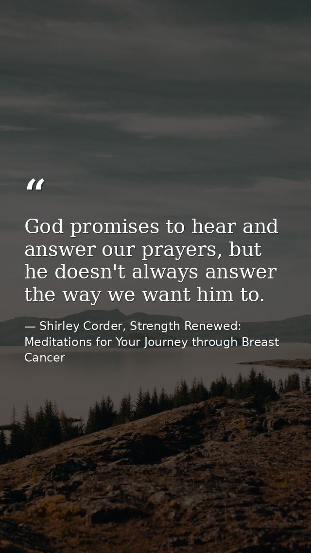 God promises to hear and answer our prayers, but he doesn't always answer the way we want him to. — Shirley Corder, Strength Renewed: Meditations for Your Journey through Breast Cancer