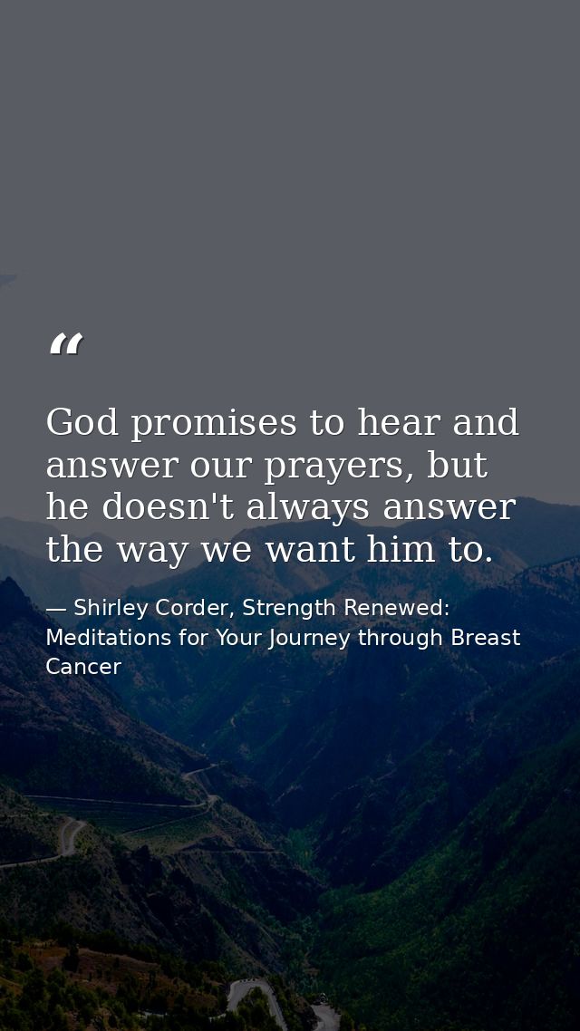 God promises to hear and answer our prayers, but he doesn't always answer the way we want him to. — Shirley Corder, Strength Renewed: Meditations for Your Journey through Breast Cancer
