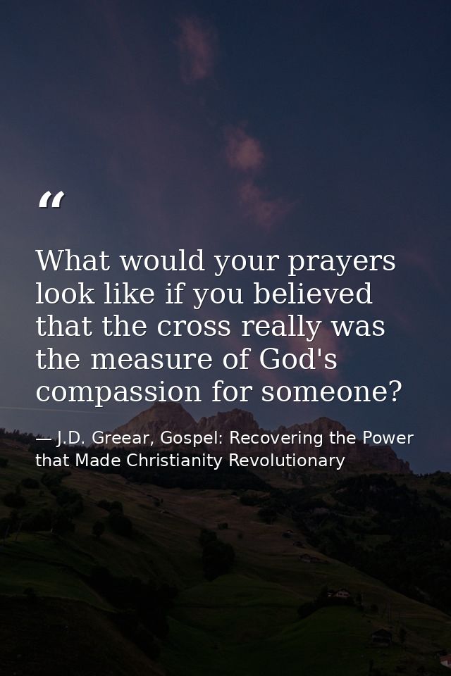 What would your prayers look like if you believed that the cross really was the measure of God's compassion for someone? — J.D. Greear, Gospel: Recovering the Power that Made Christianity Revolutionary