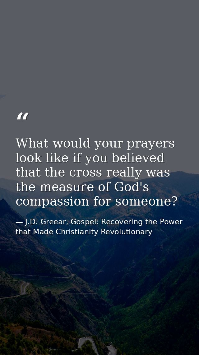 What would your prayers look like if you believed that the cross really was the measure of God's compassion for someone? — J.D. Greear, Gospel: Recovering the Power that Made Christianity Revolutionary