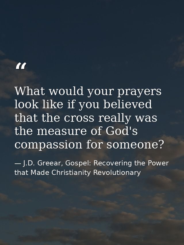 What would your prayers look like if you believed that the cross really was the measure of God's compassion for someone? — J.D. Greear, Gospel: Recovering the Power that Made Christianity Revolutionary