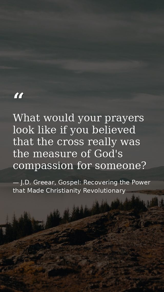 What would your prayers look like if you believed that the cross really was the measure of God's compassion for someone? — J.D. Greear, Gospel: Recovering the Power that Made Christianity Revolutionary