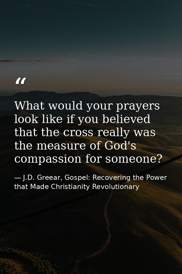 What would your prayers look like if you believed that the cross really was the measure of God's compassion for someone? — J.D. Greear, Gospel: Recovering the Power that Made Christianity Revolutionary