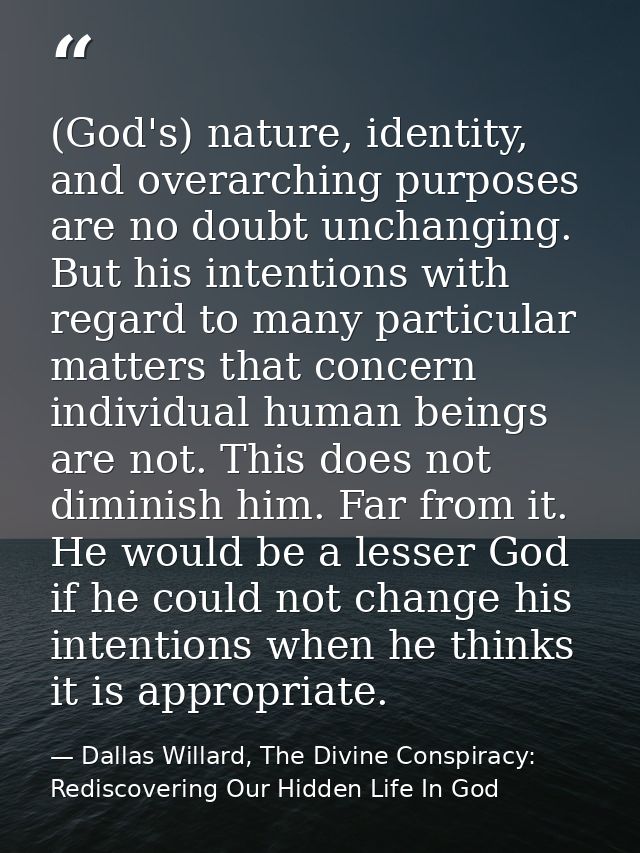 (God's) nature, identity, and overarching purposes are no doubt unchanging. But his intentions with regard to many parti — Dallas Willard, The Divine Conspiracy: Rediscovering Our Hidden Life In God