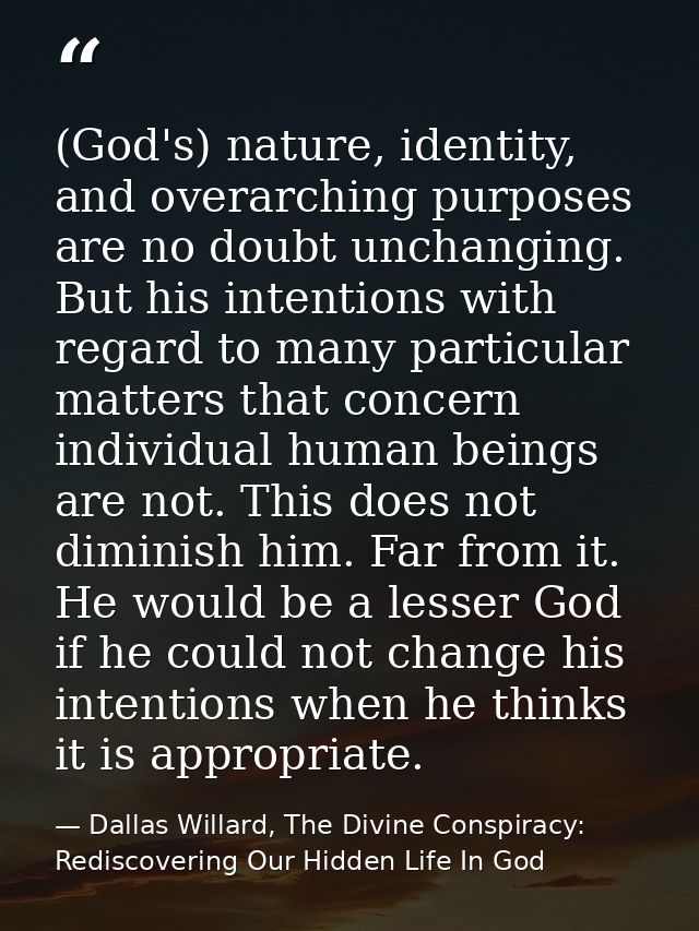 (God's) nature, identity, and overarching purposes are no doubt unchanging. But his intentions with regard to many parti — Dallas Willard, The Divine Conspiracy: Rediscovering Our Hidden Life In God