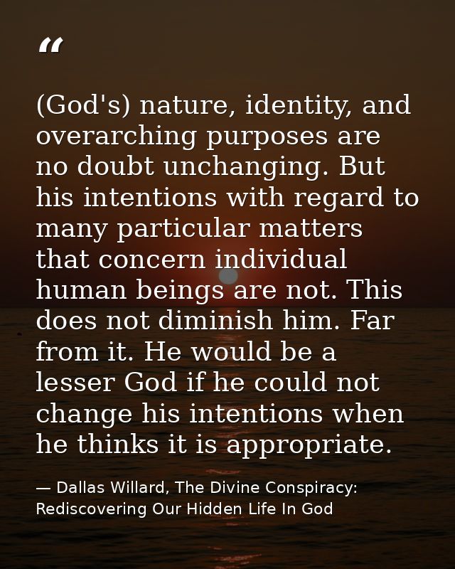 (God's) nature, identity, and overarching purposes are no doubt unchanging. But his intentions with regard to many parti — Dallas Willard, The Divine Conspiracy: Rediscovering Our Hidden Life In God
