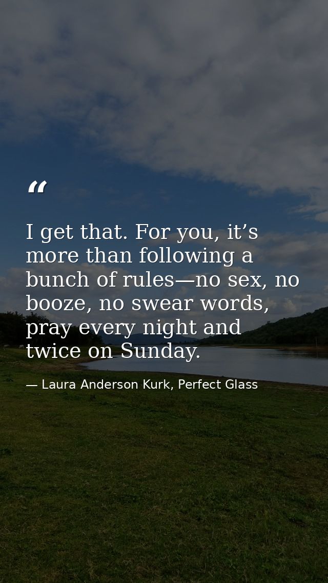 I get that. For you, it’s more than following a bunch of rules—no sex, no booze, no swear words, pray every night and tw — Laura Anderson Kurk, Perfect Glass
