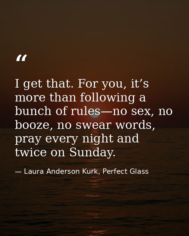 I get that. For you, it’s more than following a bunch of rules—no sex, no booze, no swear words, pray every night and tw — Laura Anderson Kurk, Perfect Glass