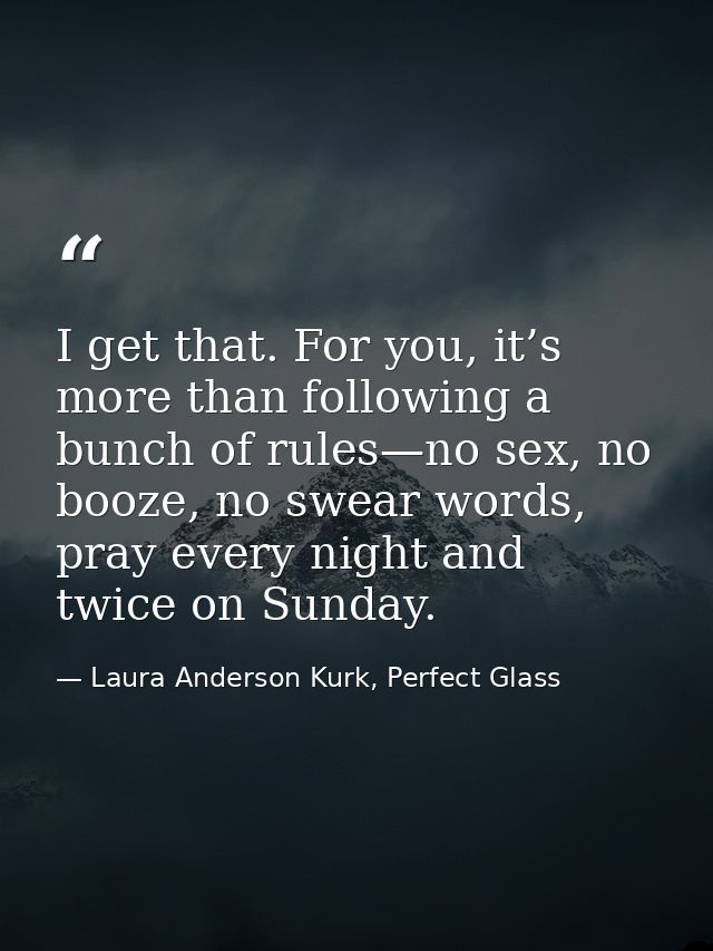 I get that. For you, it’s more than following a bunch of rules—no sex, no booze, no swear words, pray every night and tw — Laura Anderson Kurk, Perfect Glass