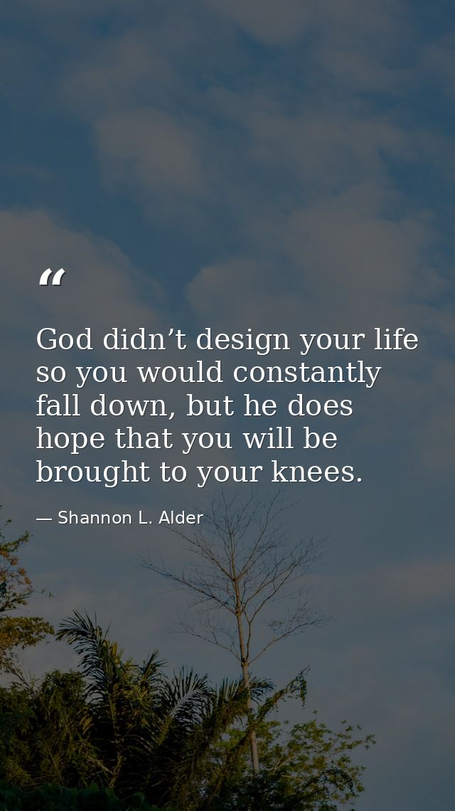 God didn’t design your life so you would constantly fall down, but he does hope that you will be brought to your knees. — Shannon L. Alder