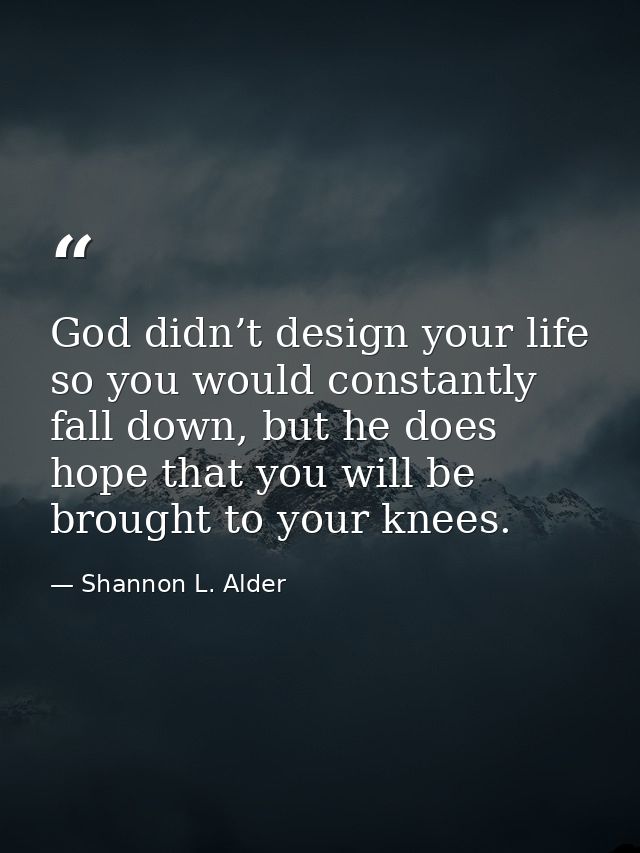God didn’t design your life so you would constantly fall down, but he does hope that you will be brought to your knees. — Shannon L. Alder