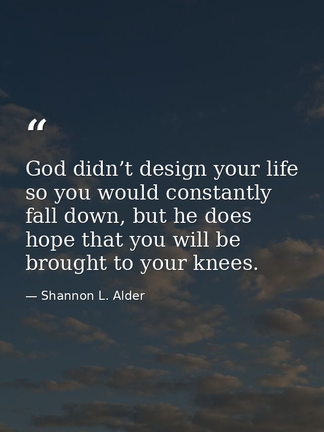 God didn’t design your life so you would constantly fall down, but he does hope that you will be brought to your knees. — Shannon L. Alder
