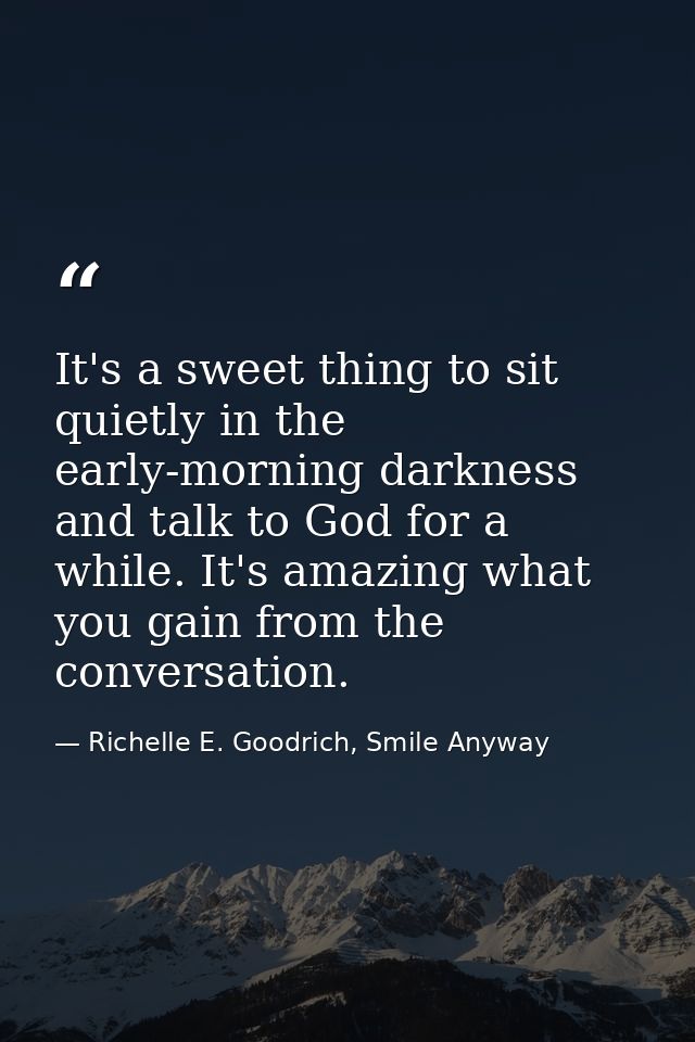 It's a sweet thing to sit quietly in the early-morning darkness and talk to God for a while. It's amazing what you gain  — Richelle E. Goodrich, Smile Anyway