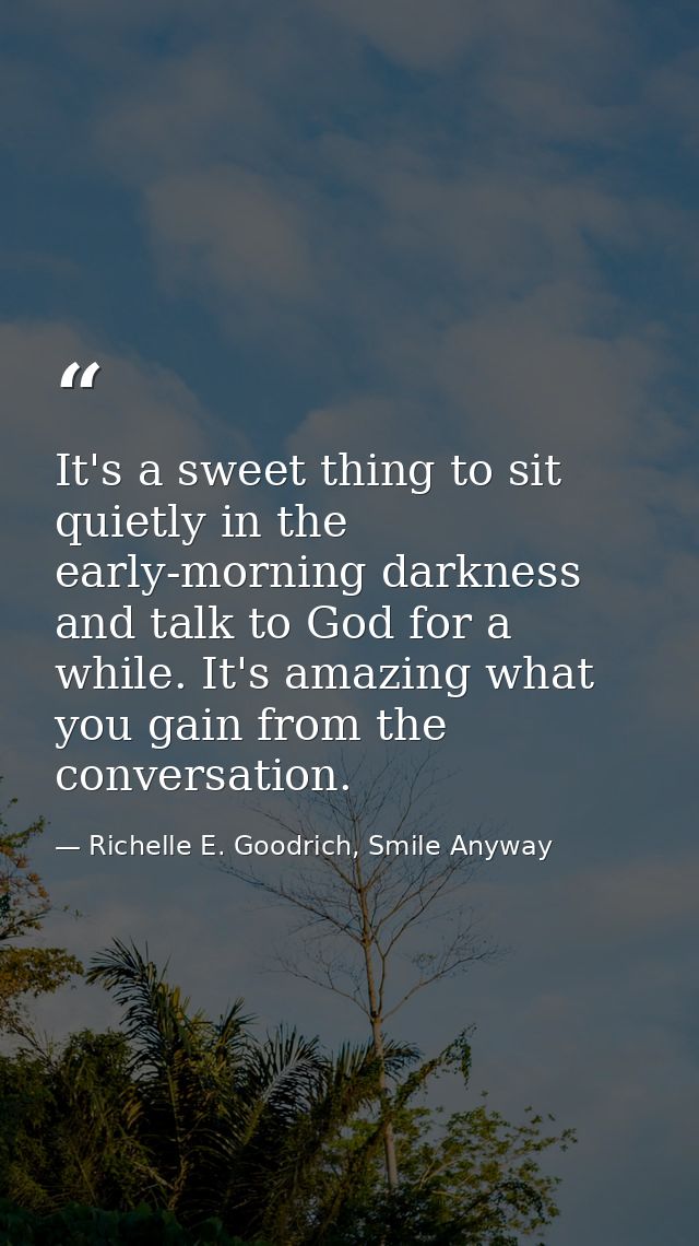 It's a sweet thing to sit quietly in the early-morning darkness and talk to God for a while. It's amazing what you gain  — Richelle E. Goodrich, Smile Anyway