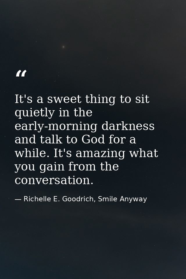 It's a sweet thing to sit quietly in the early-morning darkness and talk to God for a while. It's amazing what you gain  — Richelle E. Goodrich, Smile Anyway