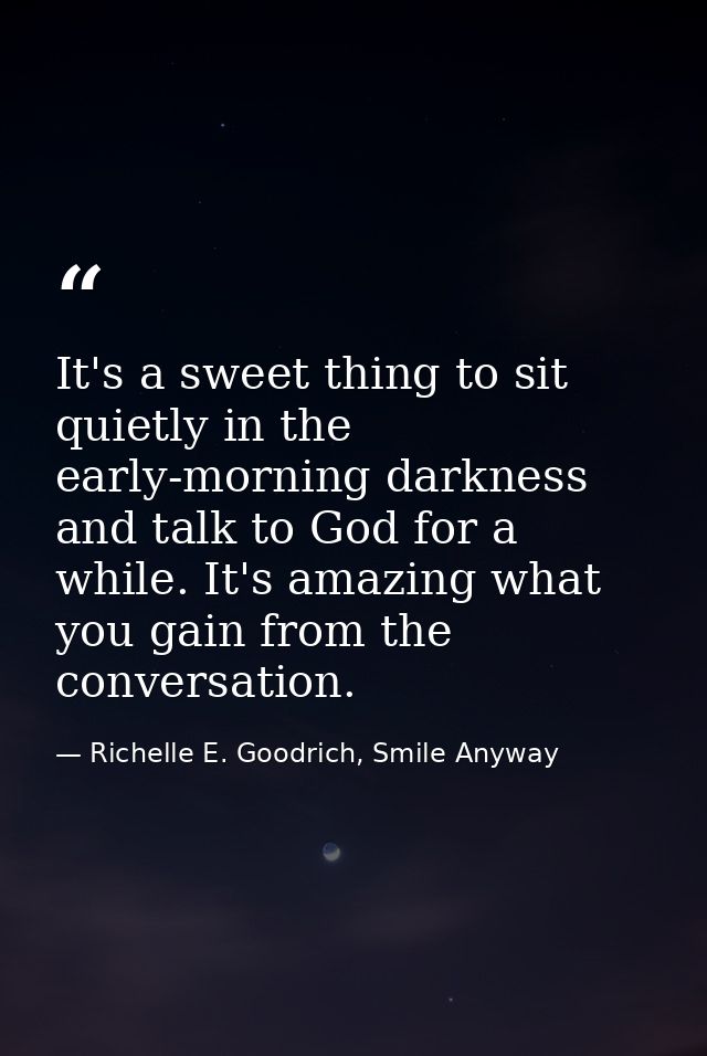 It's a sweet thing to sit quietly in the early-morning darkness and talk to God for a while. It's amazing what you gain  — Richelle E. Goodrich, Smile Anyway