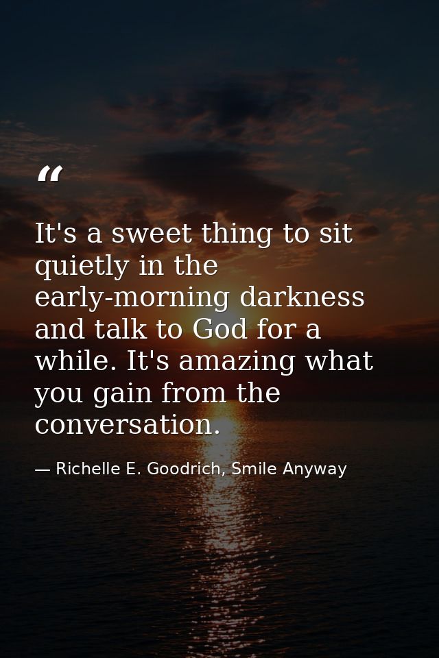 It's a sweet thing to sit quietly in the early-morning darkness and talk to God for a while. It's amazing what you gain  — Richelle E. Goodrich, Smile Anyway