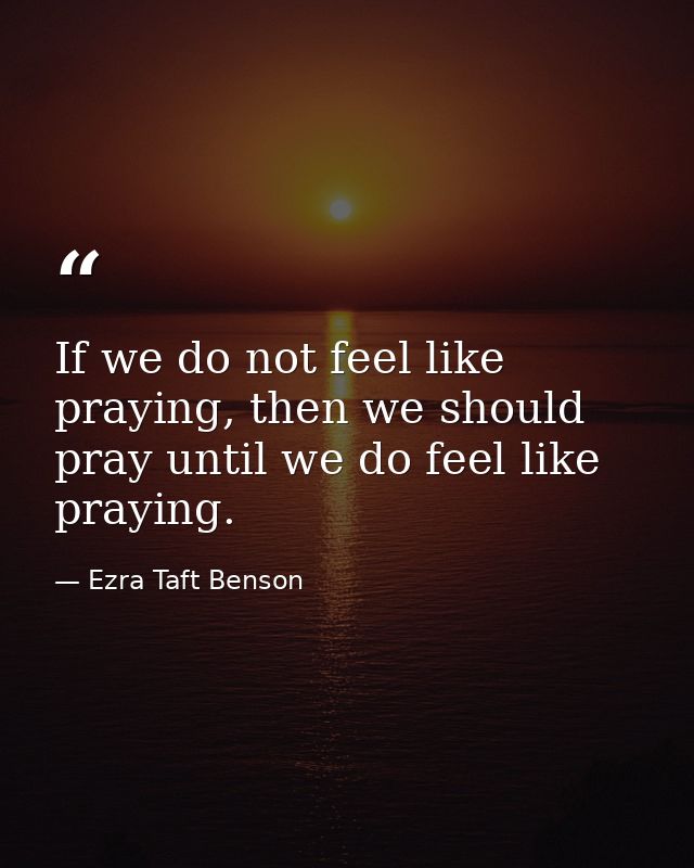 If we do not feel like praying, then we should pray until we do feel like praying. — Ezra Taft Benson