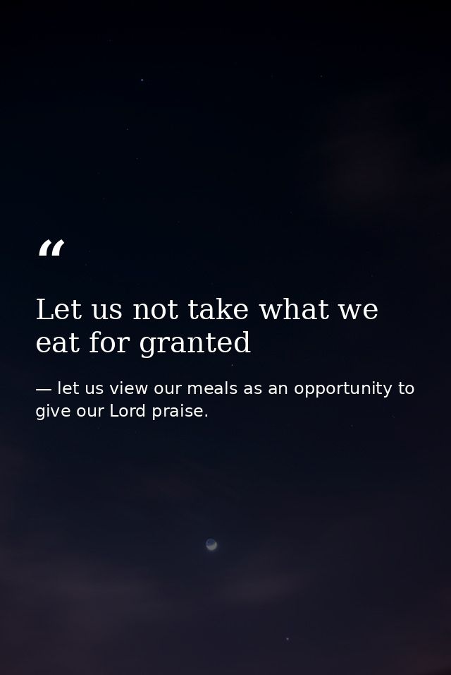 Let us not take what we eat for granted — let us view our meals as an opportunity to give our Lord praise.