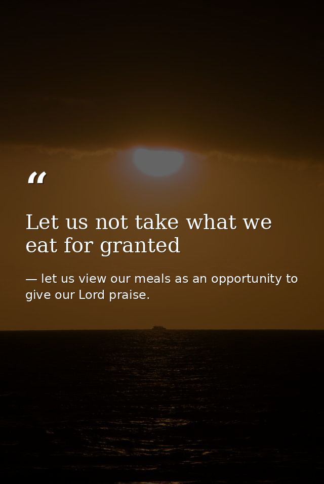 Let us not take what we eat for granted — let us view our meals as an opportunity to give our Lord praise.