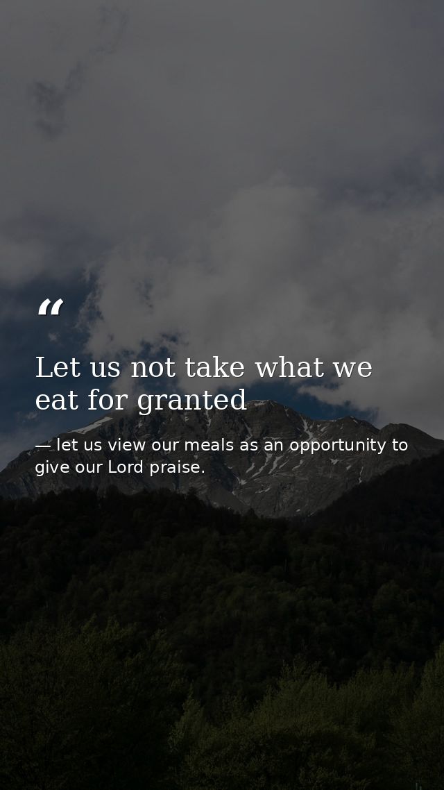 Let us not take what we eat for granted — let us view our meals as an opportunity to give our Lord praise.