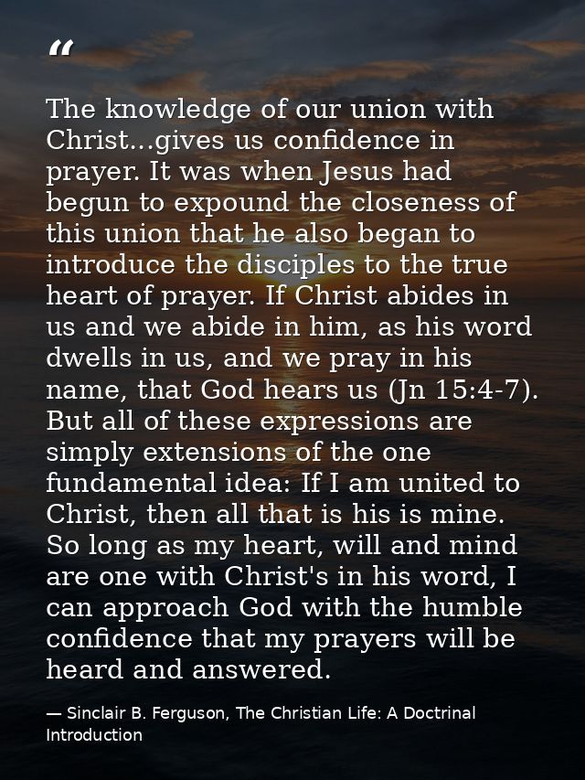 The knowledge of our union with Christ...gives us confidence in prayer. It was when Jesus had begun to expound the close — Sinclair B. Ferguson, The Christian Life: A Doctrinal Introduction