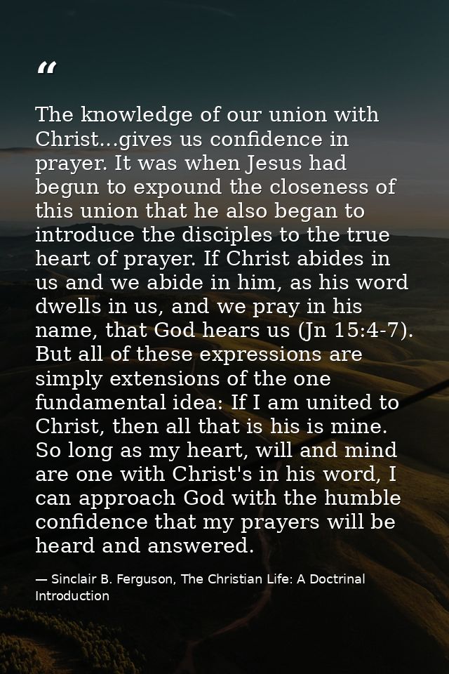 The knowledge of our union with Christ...gives us confidence in prayer. It was when Jesus had begun to expound the close — Sinclair B. Ferguson, The Christian Life: A Doctrinal Introduction