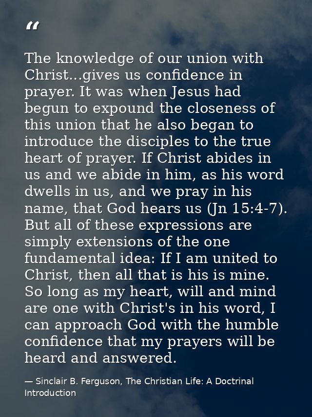 The knowledge of our union with Christ...gives us confidence in prayer. It was when Jesus had begun to expound the close — Sinclair B. Ferguson, The Christian Life: A Doctrinal Introduction