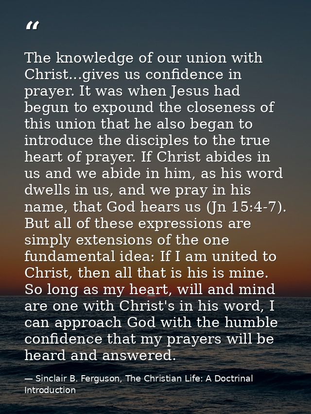 The knowledge of our union with Christ...gives us confidence in prayer. It was when Jesus had begun to expound the close — Sinclair B. Ferguson, The Christian Life: A Doctrinal Introduction