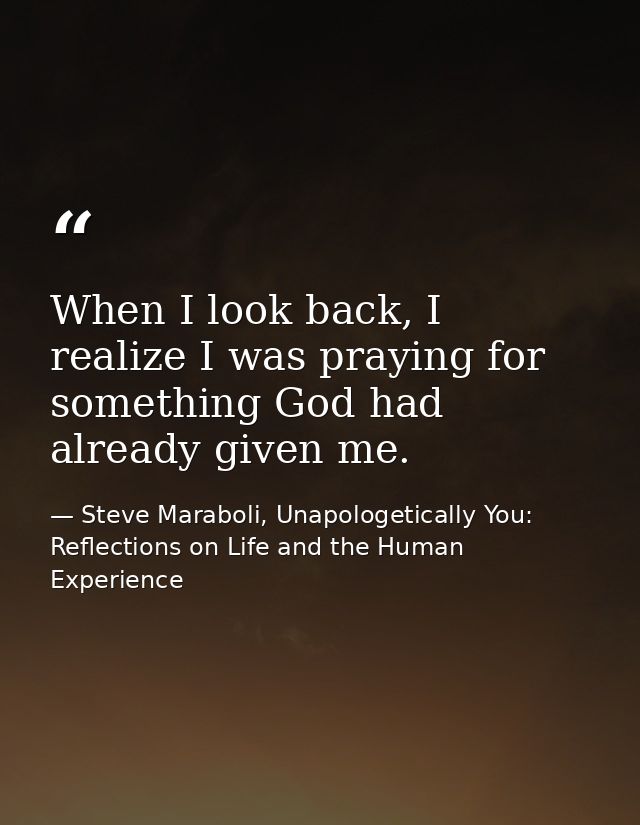 When I look back, I realize I was praying for something God had already given me. — Steve Maraboli, Unapologetically You: Reflections on Life and the Human Experience