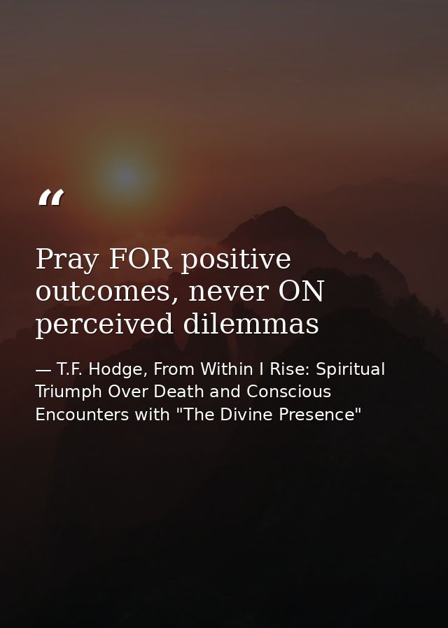 Pray FOR positive outcomes, never ON perceived dilemmas — T.F. Hodge, From Within I Rise: Spiritual Triumph Over Death and Conscious Encounters with "The Divine Presence"