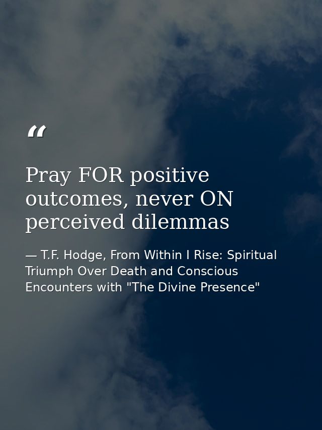 Pray FOR positive outcomes, never ON perceived dilemmas — T.F. Hodge, From Within I Rise: Spiritual Triumph Over Death and Conscious Encounters with "The Divine Presence"