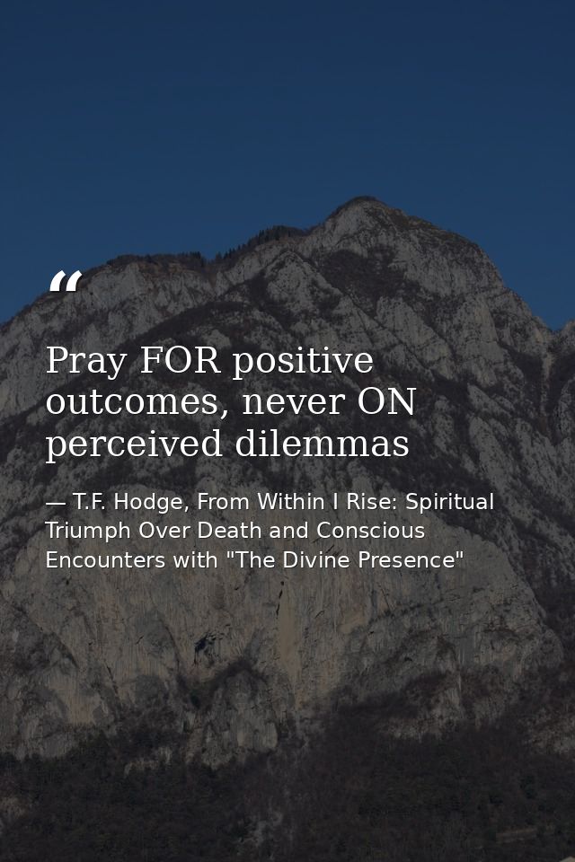 Pray FOR positive outcomes, never ON perceived dilemmas — T.F. Hodge, From Within I Rise: Spiritual Triumph Over Death and Conscious Encounters with "The Divine Presence"