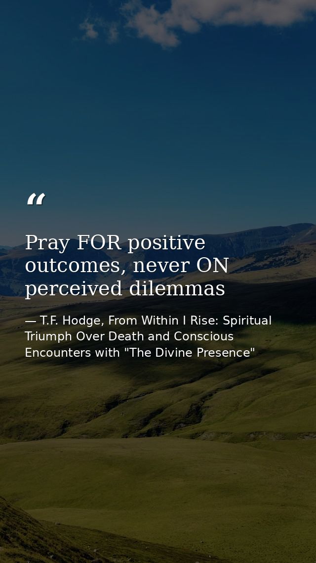 Pray FOR positive outcomes, never ON perceived dilemmas — T.F. Hodge, From Within I Rise: Spiritual Triumph Over Death and Conscious Encounters with "The Divine Presence"