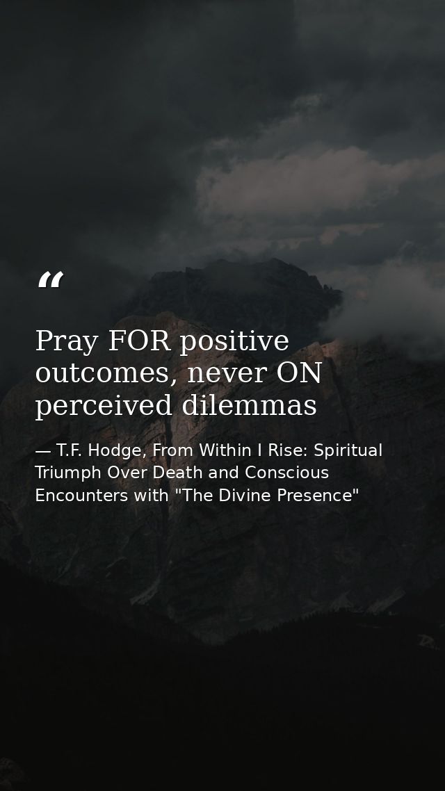 Pray FOR positive outcomes, never ON perceived dilemmas — T.F. Hodge, From Within I Rise: Spiritual Triumph Over Death and Conscious Encounters with "The Divine Presence"