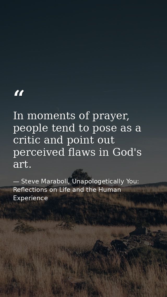 In moments of prayer, people tend to pose as a critic and point out perceived flaws in God's art. — Steve Maraboli, Unapologetically You: Reflections on Life and the Human Experience