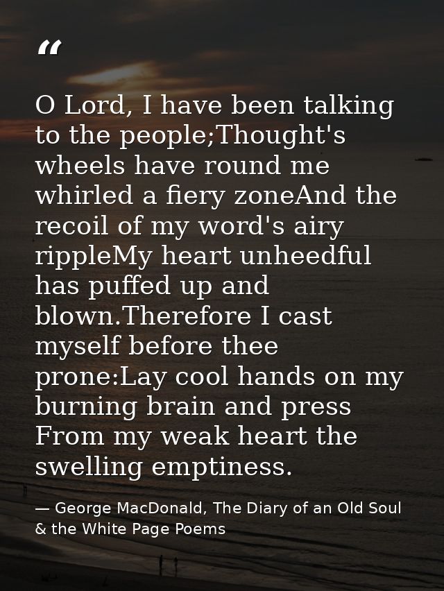 O Lord, I have been talking to the people;Thought's wheels have round me whirled a fiery zoneAnd the recoil of my word's — George MacDonald, The Diary of an Old Soul & the White Page Poems