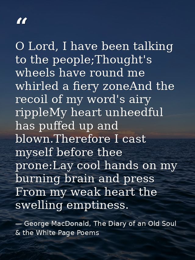 O Lord, I have been talking to the people;Thought's wheels have round me whirled a fiery zoneAnd the recoil of my word's — George MacDonald, The Diary of an Old Soul & the White Page Poems