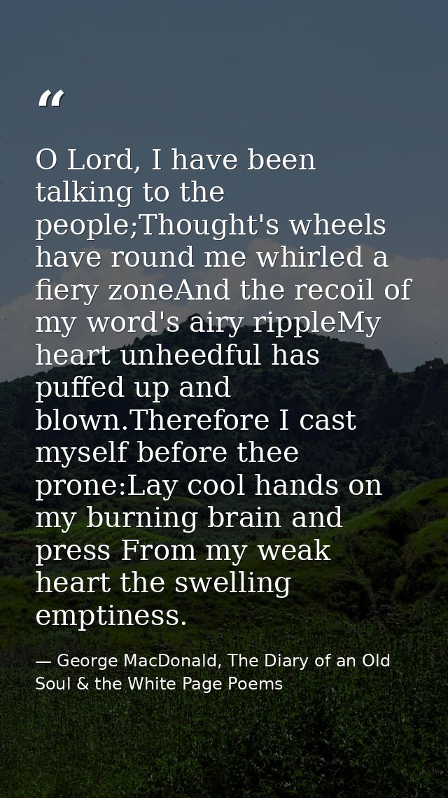 O Lord, I have been talking to the people;Thought's wheels have round me whirled a fiery zoneAnd the recoil of my word's — George MacDonald, The Diary of an Old Soul & the White Page Poems