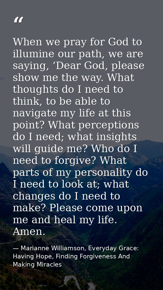 When we pray for God to illumine our path, we are saying, ‘Dear God, please show me the way. What thoughts do I need to  — Marianne Williamson, Everyday Grace: Having Hope, Finding Forgiveness And Making Miracles