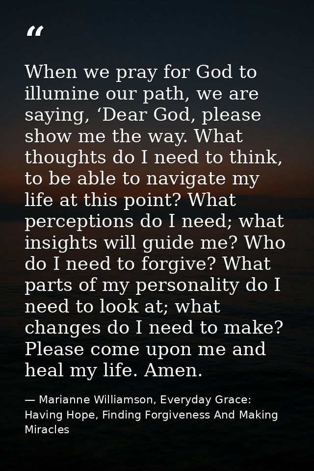 When we pray for God to illumine our path, we are saying, ‘Dear God, please show me the way. What thoughts do I need to  — Marianne Williamson, Everyday Grace: Having Hope, Finding Forgiveness And Making Miracles